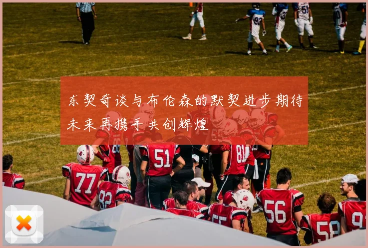 东契奇谈与布伦森的默契进步期待未来再携手共创辉煌