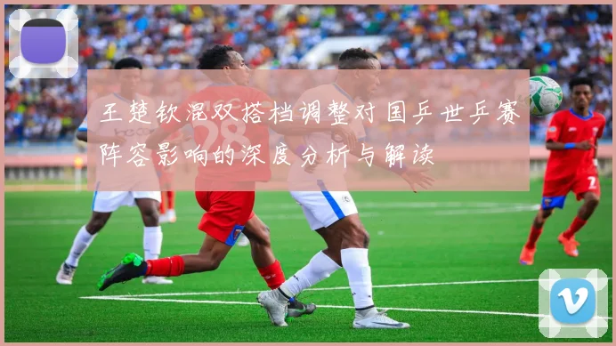 王楚钦混双搭档调整对国乒世乒赛阵容影响的深度分析与解读