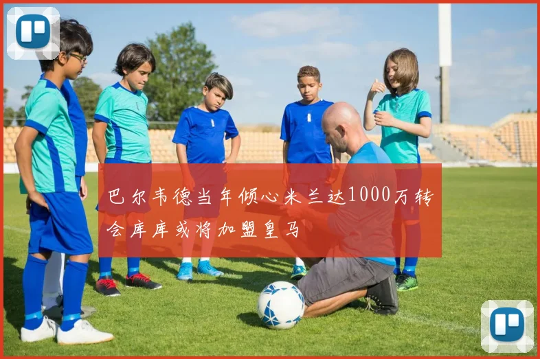 巴尔韦德当年倾心米兰达1000万转会库库或将加盟皇马