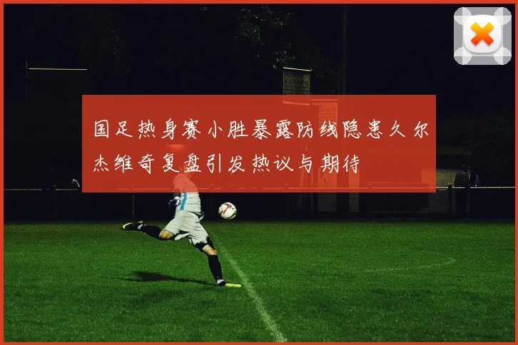 国足热身赛小胜暴露防线隐患久尔杰维奇复盘引发热议与期待