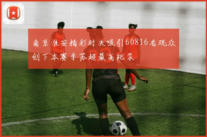南京淮安精彩对决吸引60816名观众创下本赛季苏超最高纪录