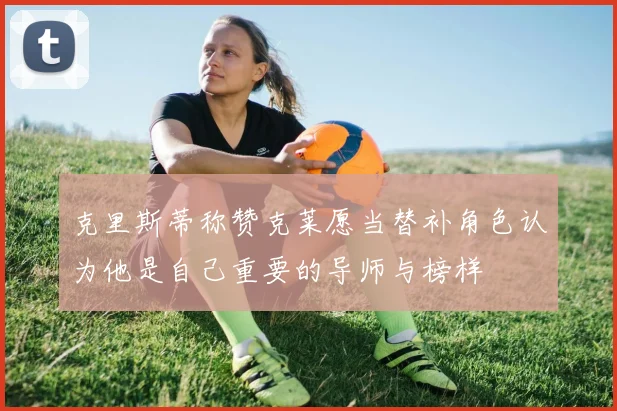 克里斯蒂称赞克莱愿当替补角色认为他是自己重要的导师与榜样