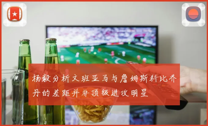 杨毅分析文班亚马与詹姆斯科比乔丹的差距并非顶级进攻明星
