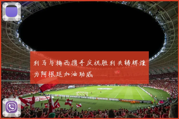 利马与梅西携手庆祝胜利共铸辉煌为阿根廷加油助威