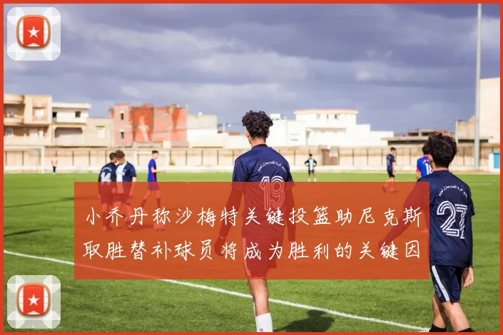 小乔丹称沙梅特关键投篮助尼克斯取胜替补球员将成为胜利的关键因素