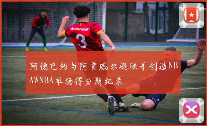 阿德巴约与阿贾威尔逊联手创造NBAWNBA单场得分新纪录