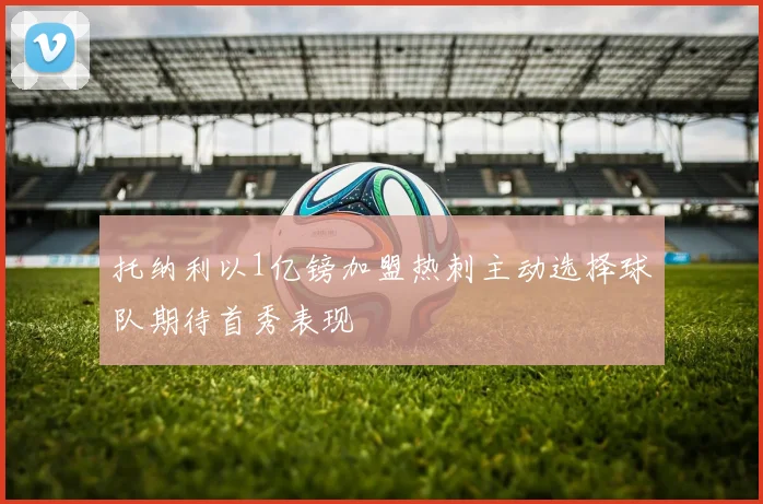 托纳利以1亿镑加盟热刺主动选择球队期待首秀表现