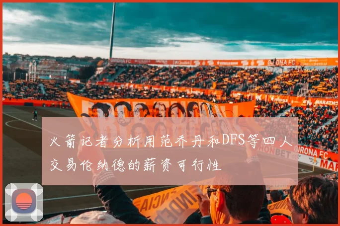 火箭记者分析用范乔丹和DFS等四人交易伦纳德的薪资可行性