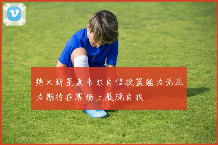 热火新星康韦尔自信投篮能力无压力期待在赛场上展现自我