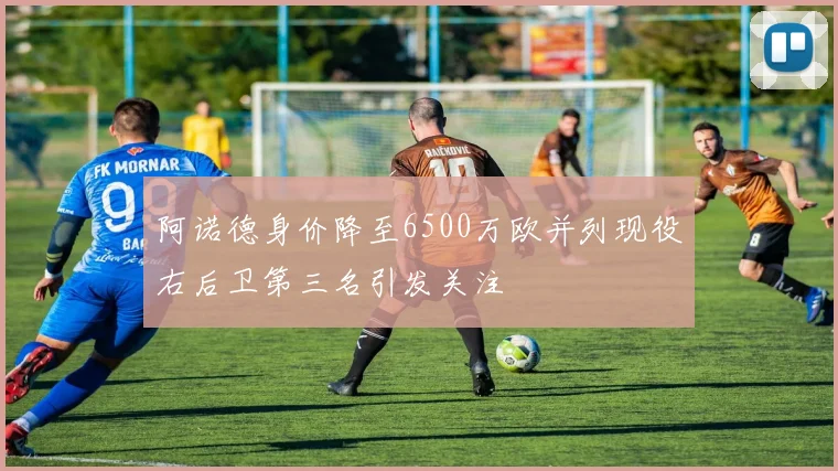 阿诺德身价降至6500万欧并列现役右后卫第三名引发关注