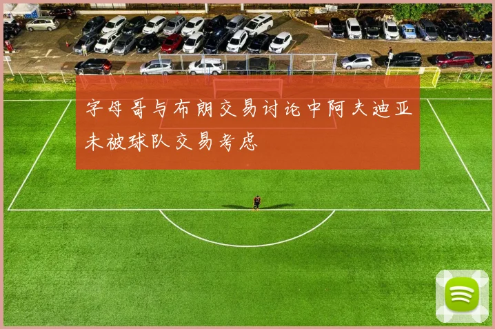 字母哥与布朗交易讨论中阿夫迪亚未被球队交易考虑