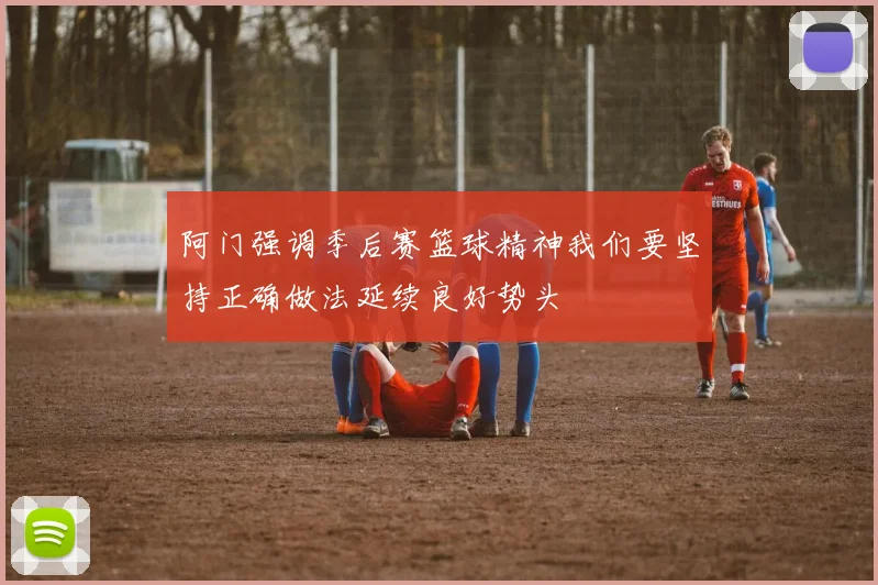 阿门强调季后赛篮球精神我们要坚持正确做法延续良好势头