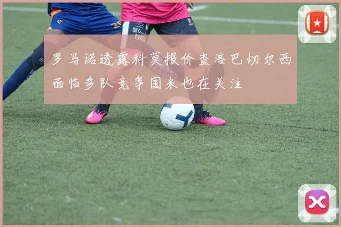 罗马诺透露科莫报价查洛巴切尔西面临多队竞争国米也在关注