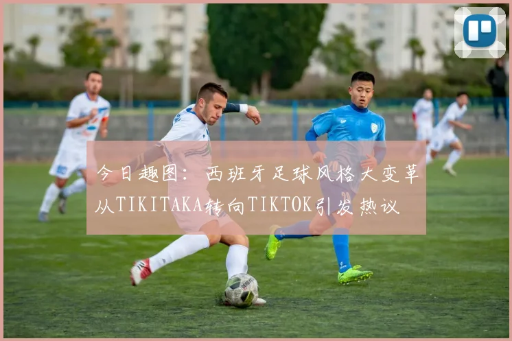 今日趣图：西班牙足球风格大变革从TIKITAKA转向TIKTOK引发热议