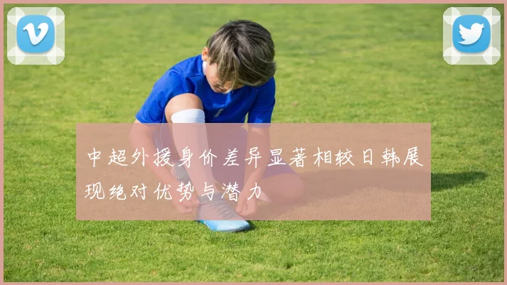 中超外援身价差异显著相较日韩展现绝对优势与潜力