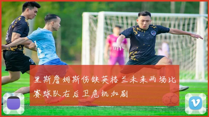 里斯詹姆斯伤缺英格兰未来两场比赛球队右后卫危机加剧