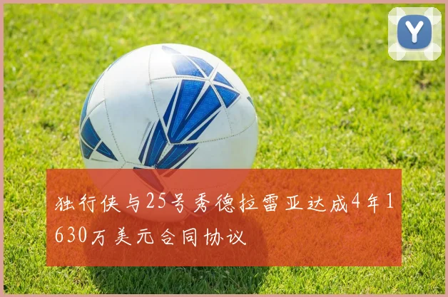 独行侠与25号秀德拉雷亚达成4年1630万美元合同协议