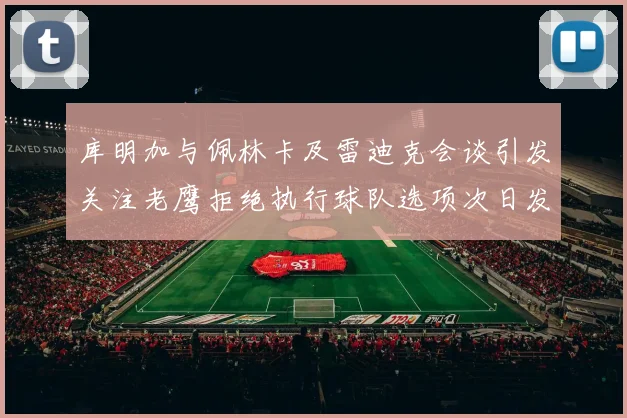 库明加与佩林卡及雷迪克会谈引发关注老鹰拒绝执行球队选项次日发生