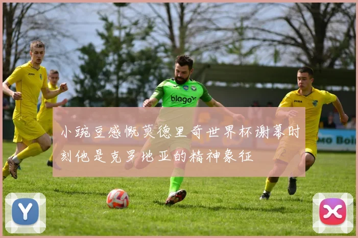 小豌豆感慨莫德里奇世界杯谢幕时刻他是克罗地亚的精神象征