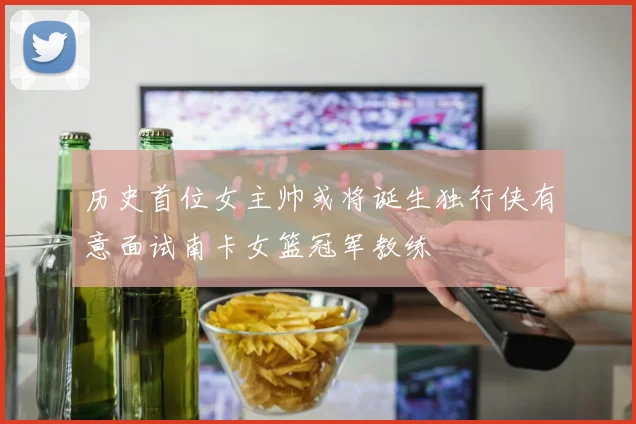 历史首位女主帅或将诞生独行侠有意面试南卡女篮冠军教练