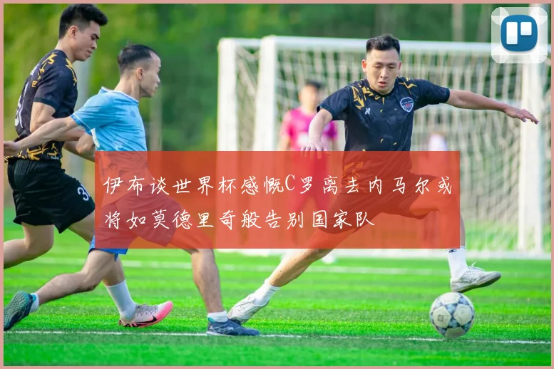 伊布谈世界杯感慨C罗离去内马尔或将如莫德里奇般告别国家队