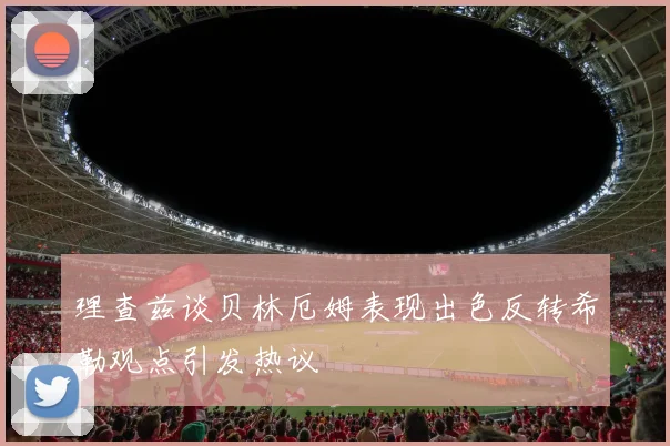 理查兹谈贝林厄姆表现出色反转希勒观点引发热议