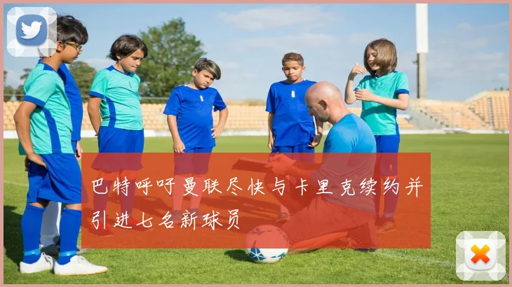 巴特呼吁曼联尽快与卡里克续约并引进七名新球员