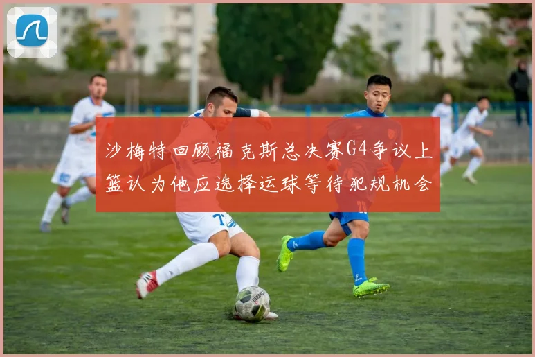 沙梅特回顾福克斯总决赛G4争议上篮认为他应选择运球等待犯规机会