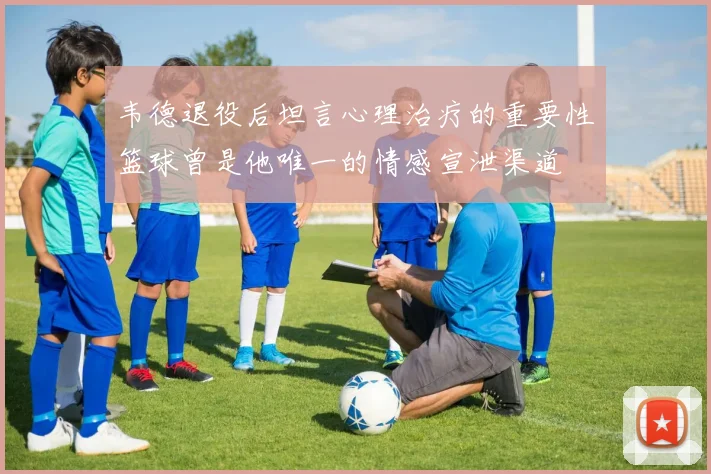 韦德退役后坦言心理治疗的重要性篮球曾是他唯一的情感宣泄渠道